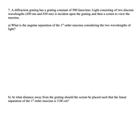 7. A diffraction grating has a grating constant of 500 lines/mm. Light consisting of two discrete
wavelengths (450 nm and 630 nm) is incident upon the grating and then a screen to view the
maxima.
a) What is the angular separation of the 1st order maxima considering the two wavelengths of
light?
b) At what distance away from the grating should the screen be placed such that the linear
separation of the 1st order maxima is 3.00 cm?
