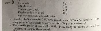 49.1 R Lactic acid
Salicylic acid
4 g
Tun
60 60 60 bo
5 g
Trichloroacetic acid
Flexible collodion qs ad
Sig: wart remover. Use as directed.
a. Flexible collodion contains 20% w/w camphor and 30% w/w castor oil. How
many grams of each would be contained in 100 g of the mixture?
b. The specific gravity of castor oil is 0.955. How many milliliters of the oil are
contained in 100 g of the mixture?
2 g
100 g