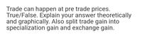 Trade can happen at pre trade prices.
True/False. Explain your answer theoretically
and graphically. Also split trade gain into
specialization gain and exchange gain.
