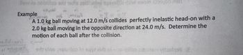 llow es notillos srit 15 As estley tsuste niw svom z139100.0
Example
A 1.0 kg ball moving at 12.0 m/s collides perfectly inelastic head-on with a
2.0 kg ball moving in the opposite direction at 24.0 m/s. Determine the
motion of each ball after the collision.
sityine nokeillco to sayt idt ni-rozilion sideelent vitashol