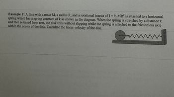 Example F: A disk with a mass M, a radius R, and a rotational inertia of I= 2 MR2 is attached to a horizontal
spring which has a spring constant of k as shown in the diagram. When the spring is stretched by a distance x
and then released from rest, the disk rolls without slipping while the spring is attached to the frictionless axle
within the center of the disk. Calculate the linear velocity of the disc.
wwwwww