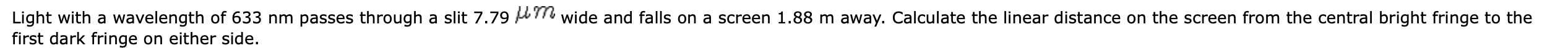 Light with a wavelength of 633 nm passes through a slit 7.79 A7
first dark fringe on either side.
wide and falls on a screen 1.88 m away. Calculate the linear distance on the screen from the central bright fringe to the
