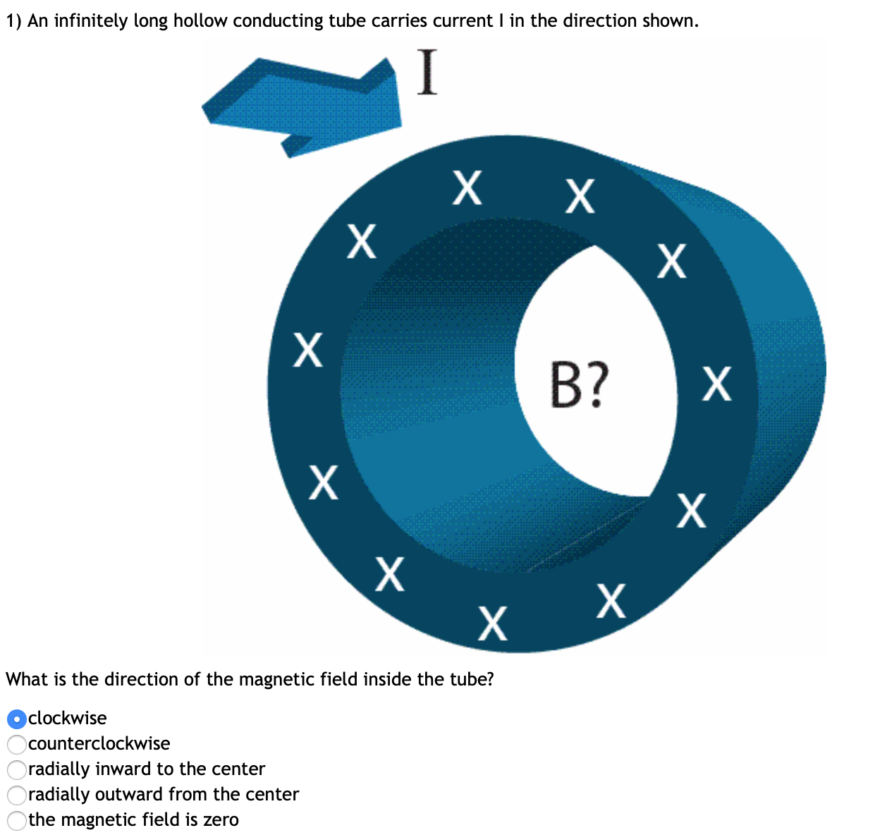 1) An infinitely long hollow conducting tube carries current I in the direction shown.
I
х х
х
B?
What is the direction of the magnetic field inside the tube?
clockwise
counterclockwise
radially inward to the center
radially outward from the center
)the magnetic field is zero
