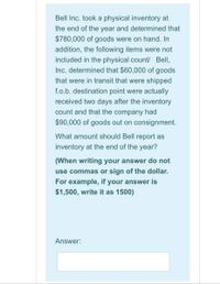 Bell Inc. took a physical inventory at
the end of the year and determined that
$780,000 of goods were on hand. In
addition, the following items were not
included in the physical count/ Bell,
Inc. determined that $60,000 of goods
that were in transit that were shipped
f.o.b. destination point were actually
received two days after the inventory
count and that the company had
$90,000 of goods out on consignment.
What amount should Bell report as
inventory at the end of the year?
(When writing your answer do not
use commas or sign of the dollar.
For example, if your answer is
$1,500, write it as 1500)
Answer:
