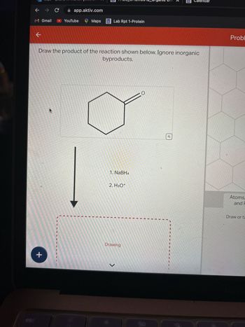 ←
M Gmail
k
> C
+
app.aktiv.com
YouTube
Maps Lab Rpt 1-Protein
Draw the product of the reaction shown below. Ignore inorganic
byproducts.
1. NaBH4
2. H3O+
Drawing
CO
Calendar
o
Probl
Atoms,
and F
Draw or ta