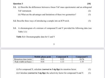 Question 3
[10]
3.1. (i) Describe the differences between a linear ToF mass spectrometer and an orthogonal
ToF instrument.
(ii) What are the advantages and limitations of these two geometries?
(2)
(3)
(3)
3.2. Describe three ways of introducing a sample into an ICP torch.
3.3. A chromatogram of a mixture of compound X and Y provided the following data (see
Table 3.1):
Table 3.1: Chromatographic data for U and V
3
Retention time (min)
Peak width (at base)
Mobile phase peak
0.81
0.01
Compound X
9.35
Compound Y
10.76
1.13
1.19
(i) For compound X, calculate (correct to 3 sig figs) its retention factor.
(1)
(ii) Calculate (correct to 3 sig figs) the selectivity factor for compound X and Y.
(1)