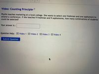 Video: Counting Principle
Phyllis teaches marketing at a local college. She wants to select one freshman and one sophomore to
attend a conference. If she teaches 9 freshman and 9 sophomores, how many combinations of students
could be selected?
Your answer is :
Question Help: D Video 1 D Video 2 D Video 3 D Video 4
Submit Question
