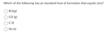 Which of the following has an standard heat of formation that equals zero?
Br2(g)
CO (g)
C (1)
Na (s)