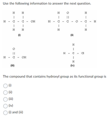 Use the following information to answer the next question.
H
H
-
H
I
с
1
H
с
(iii)
(i)
H
I
I
H
OH
-
(i)
(ii)
(iii)
(iv)
(i) and (iii)
OH
H
-
H
I
T
H
I
||
с
I
(ii)
H
1
(3)
|
H
(iv)
T
J
H
I
с
I
H
H
The compound that contains hydroxyl group as its functional group is