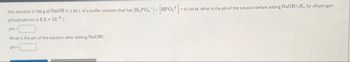 You dissolve 0.198 g of NaOH in 2.00 L of a buffer solution that has
phosphate ion is 6.2 × 10-8
pH=
What is the pH of the solution after adding NaOH?
pH=
[H2PO4] [HPO2]=0.144 M. What is the pH of the solution before adding NaOH? (Ka for dihydrogen