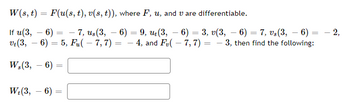 ### Problem Statement

Consider the function \( W(s,t) = F(u(s,t), v(s,t)) \), where \( F \), \( u \), and \( v \) are differentiable. Given the following information:

- \( u(3, -6) = -7 \)
- \( u_s(3, -6) = 9 \)
- \( u_t(3, -6) = 3 \)
- \( v(3, -6) = 7 \)
- \( v_s(3, -6) = -2 \)
- \( v_t(3, -6) = 5 \)
- \( F_u(-7, 7) = -4 \)
- \( F_v(-7, 7) = -3 \)

Find the partial derivatives \( W_s(3, -6) \) and \( W_t(3, -6) \).

### Partial Derivatives Calculation

To find the partial derivatives \( W_s(s, t) \) and \( W_t(s, t) \) at the point \( (3, -6) \), we use the chain rule.

#### \( W_s(s, t) \) Calculation

\[ W_s(s, t) = F_u(u(s, t), v(s, t)) \cdot u_s(s, t) + F_v(u(s, t), v(s, t)) \cdot v_s(s, t) \]

Substituting the given values at \( (3, -6) \):

- \( u(3, -6) = -7 \)
- \( u_s(3, -6) = 9 \)
- \( v(3, -6) = 7 \)
- \( v_s(3, -6) = -2 \)
- \( F_u(-7, 7) = -4 \)
- \( F_v(-7, 7) = -3 \)

\[
\begin{align*}
W_s(3, -6) &= F_u(-7, 7) \cdot u_s(3, -6) + F_v(-7, 7) \cdot v_s(3, -6) \\
           &= (-4) \cdot 9 + (-3) \cdot (-2) \\
           &= -36 + 6 \\
           &=