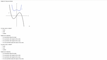 Graphs of f and g are shown.
Is f even, odd, or neither?
even
odd
O neither
y
g
14
A
Explain your reasoning.
O It is symmetric about the origin.
O It is symmetric with respect to the y-axis.
O It is symmetric with respect to the x-axis.
O It is not symmetric about the origin or the y-axis.
Is g even, odd, or neither?
even
odd
neither
Explain your reasoning.
It is symmetric about the origin.
O It is symmetric with respect to the y-axis.
O It is symmetric with respect to the x-axis.
It is not symmetric about the origin or the y-axis.