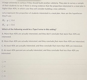 A large university is curious if they should build another cafeteria. They plan to survey a sample
of their students to see if there is strong evidence that the proportion interested in a meal plan is
higher than 40%, in which case they will consider building a new cafeteria.
Let p represent the proportion of students interested in a meal plan. Here are the hypotheses
they'll use:
Ho: p ≤ 0.4
Ha:p> 0.4
Which of the following would be a Type II error in this setting?
A. More than 40% are actually interested, and they don't conclude that more than 40% are
interested.
B. More than 40% are actually interested, and they conclude that more than 40% are interested.
C. At most 40% are actually interested, and they conclude that more than 40% are interested.
D. At most 40% percent are actually interested, and they conclude that less than 40% are
interested.
OA
OC
OB
SOD