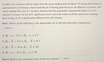 A public bus company official claims that the mean waiting time for Bus # 14 during peak hours is
approximately 10 minutes. Karen took Bus # 14 during peak hours on 36 different occasions. Her
mean waiting time was 8.7 minutes. Assume that the population standard deviation o of 2.9
minutes is known. At the 0.01 significance level, test if the mean of all the peak hours waiting
time for Bus # 14 is significantly different from 10 minutes.
Part I. Which of the following is the appropriate set of null and alternative hypotheses?
[Select]
A. Ho:
8.7 vs Ha: 8.7
B. Ho X 8.7 vs H₂ X 8.7
:
C. Ho
X = 10 vs Ha: X 10
D. Ho = 10 vs Ha :
10
Part II. What is the computed value of the test statistic? [Select]
>