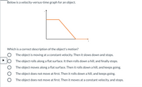 Below is a velocity-versus-time graph for an object.
Which is a correct description of the object's motion?
The object is moving at a constant velocity. Then it slows down and stops.
JO The object rolls along a flat surface. It then rolls down a hill, and finally stops.
The object moves along a flat surface. Then it rolls down a hill, and keeps going.
The object does not move at first. Then it rolls down a hill, and keeps going.
The object does not move at first. Then it moves at a constant velocity, and stops.
