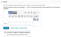 Part B
What is the potential difference between a point at radius r and the surface of the cylinder?
Give your answer in terms of the variables X, r, and R. Combine all numerical values together into one numerical
multiplier.
ΑΣφ
?
|X|
X•10"
AV =
Submit
Previous Answers Request Answer
X Incorrect; Try Again; 4 attempts remaining
The correct answer does not depend on: kA.
