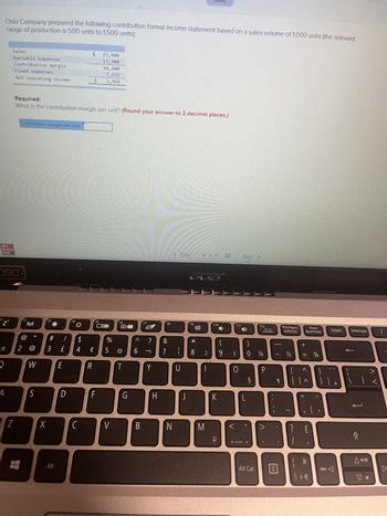 range of production is 500 units to 1,500 units):
Oslo Company prepared the following contribution format income statement based on a sales volume of 1,000 units (the relevant
Mc
Graw
Hill
'Z²
±
080
2
A
Sales
Variable expenses
Contribution margin
Z
Fixed expenses
Net operating income
Contribution margin per unit
2
Required:
What is the contribution margin per unit? (Round your answer to 2 decimal places.)
F2
((1:1)
@
W
S
F3
#
3
X
Alt
/
£
E
D
F4
$
4
$
C
¢
$
R
23,900
13,300
10,600
7,632
2,968
F
F5
OIO
%
5
V
F6
粥
¤
T
G
л
6
B
F7
?
Y
H
F8
&
7
N
< Prev
1
U
J
H
F9
Saved
*
8
9 of 14
M
F10
(
2 9
K
μ
LUE
3
F11
0
1-
Next >
Jy
L
§
F12
)
0 14
Alt Car
Scr Lk
Arrêtdef
P
-
PrtSc/Imprecr.
SysRq/Syst.
目
1½/2
2
+ 11
?
Pause
Break/Interr.
1 | | ^
= 3/4
A }
>>
\ o «
Insert
]]
<
Delete/Suppr.
V.
A V
1
▷