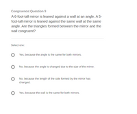 Congruence:Question 9
A 6-foot-tall mirror is leaned against a wall at an angle. A 5-
foot-tall mirror is leaned against the same wall at the same
angle. Are the triangles formed between the mirror and the
wall congruent?
Select one:
Yes, because the angle is the same for both mirrors.
No, because the angle is changed due to the size of the mirror.
No, because the length of the side formed by the mirror has
changed.
Yes, because the wall is the same for both mirrors.
