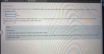 eBook
Margin of safety
a. If Kirwan Company, with a break-even point at $308,000 of sales, has actual sales of $560,000, what is the margin of safety expressed (1) in dollars and (2) as a
percentage of sales?
1. S
2.
Show Me How
X
X %
Feedback
b. If the margin of safety for Kirwan Company was 30%, fixed costs were $1,818,600, and variable costs were 70% of sales, what was the amount of actual sales
(dollars)? (Hint: Determine the break-even in sales dollars first.)
Check My Work
a.
(Sales minus sales at break-even) divided by sales equals margin of safety.
b. Sales minus variable costs equals contribution margin. Fixed costs divided by unit contribution margin equals break-even point. (Sales minus sales at break-even) divided by sales
equals margin of safety
G