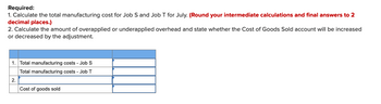 Required:
1. Calculate the total manufacturing cost for Job S and Job T for July. (Round your intermediate calculations and final answers to 2
decimal places.)
2. Calculate the amount of overapplied or underapplied overhead and state whether the Cost of Goods Sold account will be increased
or decreased by the adjustment.
1. Total manufacturing costs - Job S
Total manufacturing costs - Job T
2.
Cost of goods sold