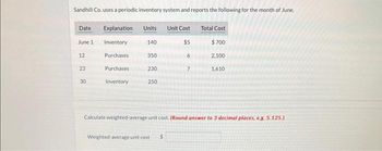 Sandhill Co. uses a periodic inventory system and reports the following for the month of June.
Date
June 1
12
23
30
Explanation
Inventory
Purchases
Purchases
Inventory
Units
140
350
230
250
Unit Cost
$5
Weighted average unit cost
7
Total Cost
$700
2,100
1,610
Calculate weighted average unit cost. (Round answer to 3 decimal places, e.g. 5.125.)