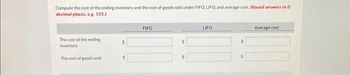 Compute the cost of the ending inventory and the cost of goods sold under FIFO, LIFO, and average-cost. (Round answers to 0
decimal places, e.g. 125.)
The cost of the ending
inventory
The cost of goods sold
FIFO
$
$
LIFO
$
Average-cost