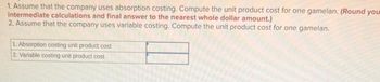 1. Assume that the company uses absorption costing. Compute the unit product cost for one gamelan. (Round your
intermediate calculations and final answer to the nearest whole dollar amount.)
2. Assume that the company uses variable costing. Compute the unit product cost for one gamelan.
1. Absorption costing unit product cost
2. Variable costing unit product cost