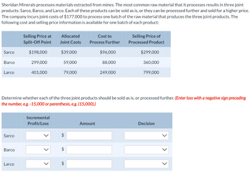 Sheridan Minerals processes materials extracted from mines. The most common raw material that it processes results in three joint
products: Sarco, Barco, and Larco. Each of these products can be sold as is, or they can be processed further and sold for a higher price.
The company incurs joint costs of $177,000 to process one batch of the raw material that produces the three joint products. The
following cost and selling price information is available for one batch of each product:
Sarco
Barco
Larco
Sarco
Barco
Selling Price at
Split-Off Point
Larco
$198,000
299,000
401,000
Allocated
Joint Costs
Incremental
Profit/Loss
$39,000
59,000
79,000
Cost to
Process Further
$
$96,000
Determine whether each of the three joint products should be sold as is, or processed further. (Enter loss with a negative sign preceding
the number, e.g. -15,000 or parenthesis, e.g. (15,000).)
Amount
88,000
249,000
Selling Price of
Processed Product
$299,000
360,000
799,000
Decision
>