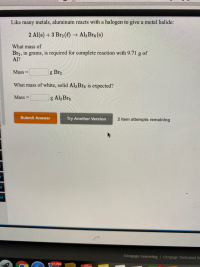 Like many metals, aluminum reacts with a halogen to give a metal halide:
2 Al(s) +3 Br2 (4) → Al,Bre (s)
What mass of
Br2, in grams, is required for complete reaction with 9.71 g of
Al?
Mass
g Br2
%3D
What mass of white, solid Al2Bre is expected?
Mass =
g Al2 Bre
