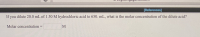 If you dilute 20.0 mL of 1.50 M hydrochloric acid to 650. mL, what is the molar concentration of the dilute acid?
Molar concentration
%3D
