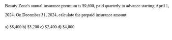 Beauty Zone's annual insurance premium is $9,600, paid quarterly in advance starting April 1,
2024. On December 31, 2024, calculate the prepaid insurance amount.
a) $8,400 b) $3,200 c) $2,400 d) $4,000