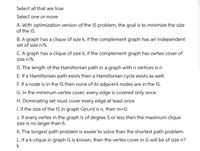 Select all that are true
Select one or more:
A. With optimization version of the IS problem, the goal is to minimize the size
of the IS.
B. A graph has a clique of size k, if the complement graph has an independent
set of size n?k.
C. A graph has a clique of size k, if the complement graph has vertex cover of
size n?k.
D. The length of the Hamiltonian path in a graph with n vertices is n
E. If a Hamiltonian path exists then a Hamiltonian cycle exists as well.
F. If a node is in the IS then none of its adjacent nodes are in the IS.
G. In the minimum vertex cover, every edge is covered only once.
H. Dominating set must cover every edge at least once
1. If the size of the IS in graph G(n,m) is n, then m=0.
J. If every vertex in the graph is of degree 5 or less then the maximum clique
size is no larger than
K. The longest path problem is easier to solve than the shortest path problem.
L. If a k-clique in graph G is known, then the vertex cover in G will be of size n?
k.
