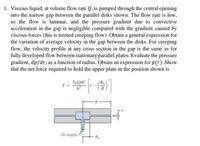 1. Viscous liquid, at volume flow rate Q, is pumped through the central opening
into the narrow gap between the parallel disks shown. The flow rate is low,
so the flow is laminar, and the pressure gradient due to convective
acceleration in the gap is negligible compared with the gradient caused by
viscous forces (this is termed creeping flow). Obtain a general expression for
the variation of average velocity in the gap between the disks. For creeping
flow, the velocity profile at any cross section in the gap is the same as for
fully developed flow between stationary parallel plates. Evaluate the pressure
gradient, dp/dr, as a function of radius. Obtain an expression for p(r). Show
that the net force required to hold the upper plate in the position shown is
3µQR
F
R
Oil supply
Ro
