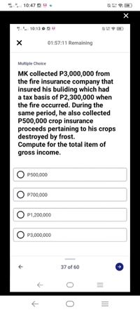 4G H
10:47 O 6 e
4G E
10:13 O O 3
01:57:11 Remaining
Multiple Choice
MK collected P3,000,000 from
the fire insurance company that
insured his buliding which had
a tax basis of P2,300,000 when
the fire occurred. During the
same period, he also collected
P500,000 crop insurance
proceeds pertaining to his crops
destroyed by frost.
Compute for the total item of
gross income.
P500,000
P700,000
P1,200,000
P3,000,000
37 of 60
II
