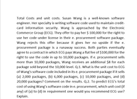 Total Costs and unit costs. Susan Wang is a well-known software
engineer. Her specialty is writing software code used to maintain credit-
card information security. Wang is approached by the Electronic
Commerce Group (ECG). They offer to pay her $ 100,000 for the right to
use her code under license in their e. procurement software package.
Wang rejects this offer because it gives her no upside if the e.
procurement package is a runaway success. Both parties eventually
agree to a contract in which ECG pays Wang a flat fee of $100,000 for the
right to use the code in up to 10,000 packages. If e. procurement sells
more than 10,000 packages, Wang receives an additional $8 for each
package sold beyond the 10,000 level. Q.1. What is the unit cost to ECG
of Wang's software code included in its e. procurement package if it sells
(a) 2,000 packages, (b) 6,000 packages, (c) 10,000 packages, and (d)
20,000 packages? Comment on the results. Q.2. To predict ECG's total
cost of using Wang's software code in e. procurement, which unit cost (if
any) of (a) to (d) in requirement one would you recommend ECG use?
Explain.
