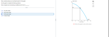 Vicky currently produces corn and beef at point A in the graph.
Use the graph to complete the following sentence.
Vicky's marginal cost of producing an additional unit of corn is
O A. 40 units of beef
OB. 40/5 units of beef
O C. 5/40 units of beef
O D. 6 units of beef
O
60-
Beef (units)
40
ģ
PPF
10
12
Corn (units)
>>> Click on the graph to work out the answer.
Q