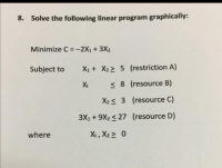 8. Solve the following linear program graphically:
Minimize C = -2X1 + 3X2
Subject to
X1 + X2 > 5 (restriction A)
XI
< 8 (resource B)
X2< 3 (resource C)
3X1 + 9X2 < 27 (resource D)
where
X,, X2> 0
