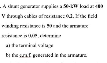 . A shunt generator supplies a 50-kW load at 400
V through cables of resistance 0.2. If the field
winding resistance is 50 and the armature
resistance is 0.05, determine
a) the terminal voltage
b) the e.m.f. generated in the armature.