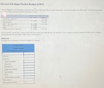 Exercise 9-8 (Algo) Flexible Budget [LO9-1]
Lavage Rapide is a Canadian company that owns and operates a large automatic car wash facility near Montreal. The following table
provides data concerning the company's costs:
Cleaning supplies
Electricity
Maintenance
Wages and salaries
Depreciation
Rent
Administrative expenses
Fixed Cost Cost per Car
per Month
Washed
$ 0.50
$ 1,200
$ 0.06
$ 0.25
$ 4,800
$ 0.40
$ 8,400
$ 2,000
$1,600
$ 0.02
For example, electricity costs are $1,200 per month plus $0.06 per car washed. The company actually washed 8,200 cars in August
and collected an average of $6.20 per car washed.
Required:
Prepare the company's flexible budget for August.
Lavage Rapide
Flexible Budget
For the Month Ended August 31
Revenue
Expenses
Cleaning supplies
Electricity
Maintenance
Wages and salaries
Depreciation
Rent
Administrative expenses
Total expense
0
Net operating income
$
0