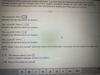A standardized exam's scores are normally distributed. In a recent year, the mean test score was 1511 and the
standard deviation was 312. The test scores of four students selected at random are 1910, 1280, 2240, and 1420.
Find the z-scores that correspond to each value and determine whether any of the values are unusual.
The z-score for 1910 is 1.28
(Round to two decimal places as needed.)
The z-score for 1280 is -0.74
(Round to two decimal places as needed.)
The z-score for 2240 is 2.34
(Round to two decimal places as needed.)
The z-score for 1420 is
(Round to two decimal places as needed.)
Which values, if any, are unusual? Select the correct choice below and, if necessary, fill in the answer box within your
choice.
OA. The unusual value(s) is/are
(Use a comma to separate answers as needed.)
OB. None of the values are unusual.
8
101
S
4
5
1.
(0,0)
More
X
