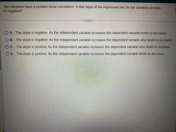 Two variables have a positive linear correlation. Is the slope of the regression line for the variables positive
or negative?
OA. The slope is negative. As the independent variable increases the dependent variable tends to decrease.
OB. The slope is negative. As the independent variable increases the dependent variable also tends to increase.
OC. The slope is positive. As the independent variable increases the dependent variable also tends to increase.
OD. The slope is positive. As the independent variable increases the dependent variable tends to decrease
20