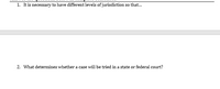 1. It is necessary to have different levels of jurisdiction so that...
2. What determines whether a case will be tried in a state or federal court?
