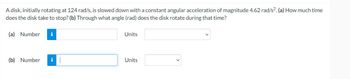 A disk, initially rotating at 124 rad/s, is slowed down with a constant angular acceleration of magnitude 4.62 rad/s2. (a) How much time
does the disk take to stop? (b) Through what angle (rad) does the disk rotate during that time?
(a) Number i
(b) Number i 1
Units
Units