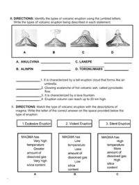 II. DIRECTIONS: Identify the types of volcanic eruption using the jumbled letters.
Write the types of volcanic eruption being described in each statement.
A
в
D
A. ANULCVINA
C. LANEPE
B. ALINPIN
D. TORONLIMABS
_1. It is characterized by a tall eruption cloud that forms like an
umbrella.
2. Glowing avalanche of hot volcanic ash, called pyroclastic
flow.
_3. It is characterized by a lava fountain.
_4. Eruption column can reach up to 20 km high.
II. DIRECTIONS: Match the type of volcanic eruption with the descriptions of
magma. Write the letter of the correct answer on the space provided below the
type of eruption.
1.Explosive Eruption
2. Violent Eruption
3. Silent Eruption
MAGMA has
MAGMA has
MAGMA has
High
temperature
More
amount of
Very high
Low
temperature
Greater
temperature
Less
amount of
amount of
dissolved gas
Very high
silica content
dissolved gas
High
silica
dissolved gas
Low
silica
content
content
A
в
