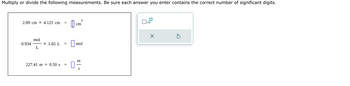Multiply or divide the following measurements. Be sure each answer you enter contains the correct number of significant digits.
2.09 cm X 4.125 cm =
0.934
mol
L
X 1.65 L =
227.41 m 0.50 s =
cm
2
mol
m
S
x10
X