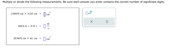 Multiply or divide the following measurements. Be sure each answer you enter contains the correct number of significant digits.
2.09476 cm X 3.325 cm
444.8 m 0.35 s =
20.9476 cm X 43. cm
cm
m
2
S
cm
x10
X