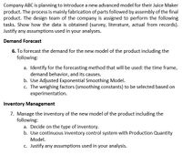 Company ABC is planning to introduce a new advanced model for their Juice Maker
product. The process is mainly fabrication of parts followed by assembly of the final
product. The design team of the company is assigned to perform the following
tasks. Show how the data is obtained (survey, literature, actual from records).
Justify any assumptions used in your analyses.
Demand Forecast
6. To forecast the demand for the new model of the product including the
following:
a. Identify for the forecasting method that will be used: the time frame,
demand behavior, and its causes.
b. Use Adjusted Exponential Smoothing Model.
c. The weighing factors (smoothing constants) to be selected based on
experimentation.
Inventory Management
7. Manage the inventory of the new model of the product including the
following:
a. Decide on the type of inventory.
b. Use continuous inventory control system with Production Quantity
Model.
c. Justify any assumptions used in your analysis.
