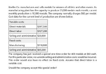 Kneller Co. manufactures and sells medals for winners of athletic and other events. Its
manufacturing plant has the capacity to produce 23,000 medals each month; current
monthly production is 10,000 medals. The company normally charges $82 per medal.
Cost data for the current level of production are shown below:
Variable costs:
Direct materials
Direct labor
$397,500
$127,200
Selling and administrative $20,600
Fixed costs:
Manufacturing
$118,800
Selling and administrative $65,000
The company has just received a special one-time order for 400 medals at $63 each.
For this particular order, no variable selling and administrative costs would be incurred.
This order would also have no effect on fixed costs. Assume that direct labor is a
variable cost.
Should the company accept this special order?