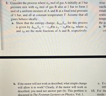 5. Consider the process where nA mol of gas A initially at 1 bar
pressure mix with ng mol of gas B also at 1 bar to form 1
mol of a uniform mixture of A and B at a final total pressure
of 1 bar, and all at constant temperature T. Assume that all
gases behave ideally.
a. Show that the entropy change, AmixSm, for this process
is given by AmixSm= -XARln XA - XBRln XB, where XA
ХА
and xg are the mole fractions of A and B, respectively.
b. If the motor will not work as described, what simple change
will allow it to work? Clearly, if the motor will work as
described, you need not answer part (b). This problem is
discussed in The Feynman Lectures on Physics, Vol. 1.
wise
ratche
rotati
eratio
tempe
the ga
a. W
со
c. Eva
600
13. For the
inside