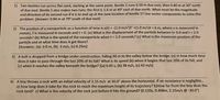 1) Two beetles run across flat sand, starting at the same point. Beetle 1 runs 0.50 m due east, then 0.80 m at 30° north
of due east. Beetle 2 also makes two runs; the first is 1.6 m at 40° east of due north. What must be the magnitude
and direction of its second run if it is to end up at the new location of beetle 1? Use vector components to solve this
problem. [Answer: 0.84 m at 79° south of due east)
2) The position of a nanoparticle as a function of time is x(t) = -(1.0 m/s²)t² +(1.0 m/s)t + 6 m, where x is measured in
meters, t is measured in seconds and t>0. (a) What is the displacement of the particle between t= 0.0 and t = 2.0
seconds? (b) What is the speed of the nanoparticle when t = 2.0 seconds? (c) What is the maximum position of the
particle and at what time does it get there?
[Answers: (a) -2.0 m, (b) -3 m/s, (c) 6.25m]
3) A bolt is dropped from a bridge under construction, falling 90 m to the valley below the bridge. (a) In how much time
does it take to pass through the last 20% of its fall? What is its speed (b) when it begins that last 20% of its fall, and
(c) when it reaches the valley beneath the bridge? [(a) 0.45 s, (b) 38 m/s, (c) 42 m/s]
4) A boy throws a rock with an initial velocity of 2.15 m/s at 30.0° above the horizontal. If air resistance is negligible...
a) how long does it take for the rock to reach the maximum height of its trajectory? b)How far from the boy does the
rock land? c) What is the velocity of the rock just before it hits the ground? (0.110s, 0.408m, 2.15m/s @-30.0°)
